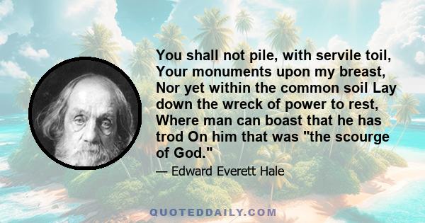 You shall not pile, with servile toil, Your monuments upon my breast, Nor yet within the common soil Lay down the wreck of power to rest, Where man can boast that he has trod On him that was the scourge of God.