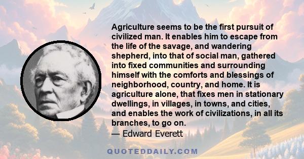 Agriculture seems to be the first pursuit of civilized man. It enables him to escape from the life of the savage, and wandering shepherd, into that of social man, gathered into fixed communities and surrounding himself