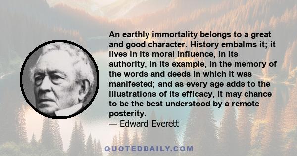 An earthly immortality belongs to a great and good character. History embalms it; it lives in its moral influence, in its authority, in its example, in the memory of the words and deeds in which it was manifested; and