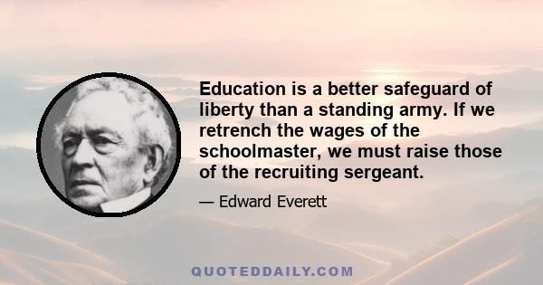 Education is a better safeguard of liberty than a standing army. If we retrench the wages of the schoolmaster, we must raise those of the recruiting sergeant.