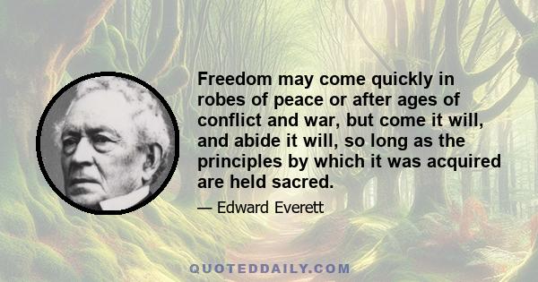 Freedom may come quickly in robes of peace or after ages of conflict and war, but come it will, and abide it will, so long as the principles by which it was acquired are held sacred.