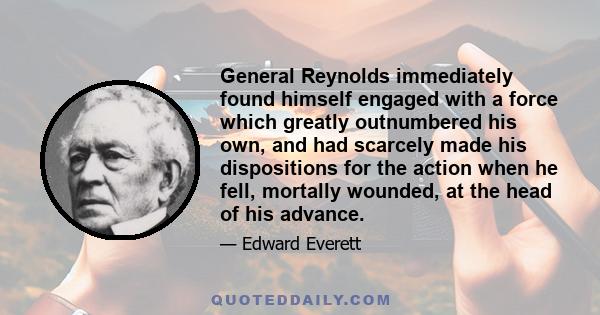 General Reynolds immediately found himself engaged with a force which greatly outnumbered his own, and had scarcely made his dispositions for the action when he fell, mortally wounded, at the head of his advance.