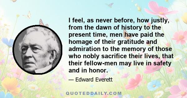 I feel, as never before, how justly, from the dawn of history to the present time, men have paid the homage of their gratitude and admiration to the memory of those who nobly sacrifice their lives, that their fellow-men 