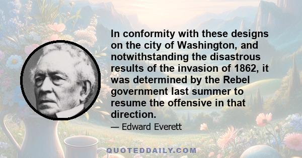 In conformity with these designs on the city of Washington, and notwithstanding the disastrous results of the invasion of 1862, it was determined by the Rebel government last summer to resume the offensive in that