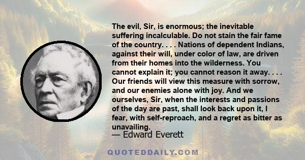 The evil, Sir, is enormous; the inevitable suffering incalculable. Do not stain the fair fame of the country. . . . Nations of dependent Indians, against their will, under color of law, are driven from their homes into