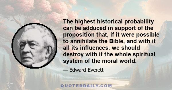 The highest historical probability can be adduced in support of the proposition that, if it were possible to annihilate the Bible, and with it all its influences, we should destroy with it the whole spiritual system of