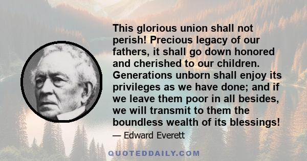 This glorious union shall not perish! Precious legacy of our fathers, it shall go down honored and cherished to our children. Generations unborn shall enjoy its privileges as we have done; and if we leave them poor in