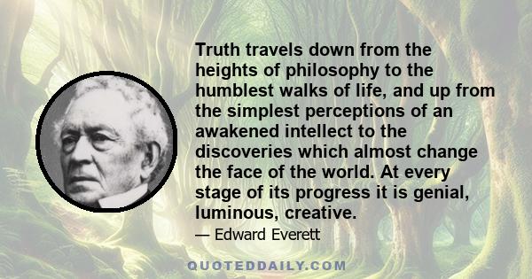 Truth travels down from the heights of philosophy to the humblest walks of life, and up from the simplest perceptions of an awakened intellect to the discoveries which almost change the face of the world. At every stage 