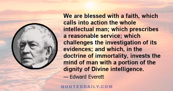 We are blessed with a faith, which calls into action the whole intellectual man; which prescribes a reasonable service; which challenges the investigation of its evidences; and which, in the doctrine of immortality,