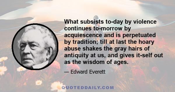 What subsists to-day by violence continues to-morrow by acquiescence and is perpetuated by tradition; till at last the hoary abuse shakes the gray hairs of antiquity at us, and gives it-self out as the wisdom of ages.