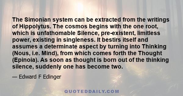 The Simonian system can be extracted from the writings of Hippolytus. The cosmos begins with the one root, which is unfathomable Silence, pre-existent, limitless power, existing in singleness. It bestirs itself and