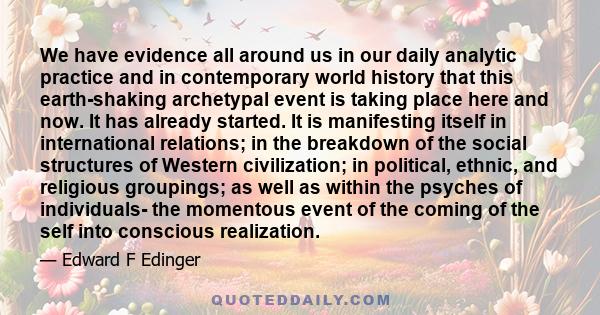 We have evidence all around us in our daily analytic practice and in contemporary world history that this earth-shaking archetypal event is taking place here and now. It has already started. It is manifesting itself in