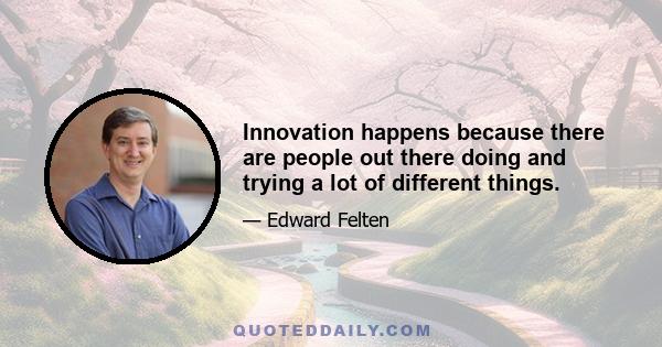 Innovation happens because there are people out there doing and trying a lot of different things.