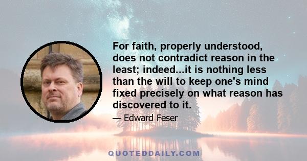 For faith, properly understood, does not contradict reason in the least; indeed...it is nothing less than the will to keep one's mind fixed precisely on what reason has discovered to it.