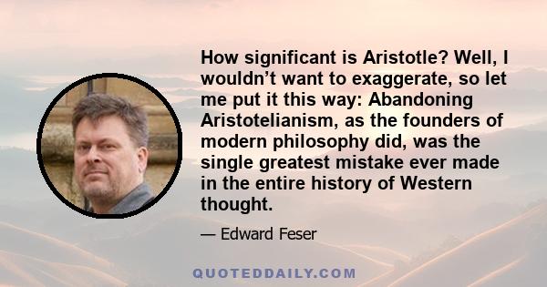 How significant is Aristotle? Well, I wouldn’t want to exaggerate, so let me put it this way: Abandoning Aristotelianism, as the founders of modern philosophy did, was the single greatest mistake ever made in the entire 