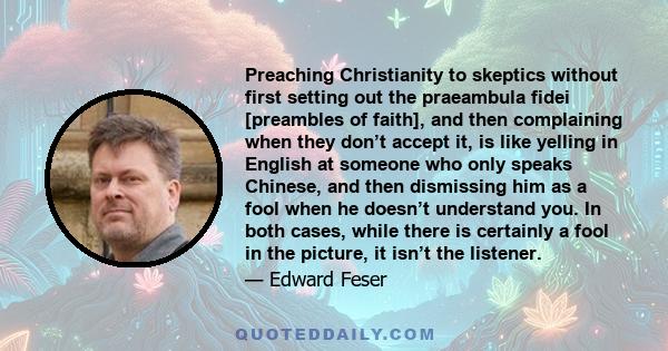 Preaching Christianity to skeptics without first setting out the praeambula fidei [preambles of faith], and then complaining when they don’t accept it, is like yelling in English at someone who only speaks Chinese, and