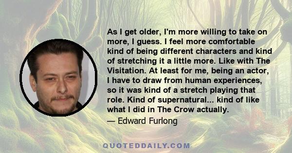 As I get older, I'm more willing to take on more, I guess. I feel more comfortable kind of being different characters and kind of stretching it a little more. Like with The Visitation. At least for me, being an actor, I 