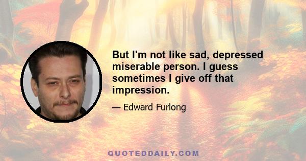 But I'm not like sad, depressed miserable person. I guess sometimes I give off that impression.