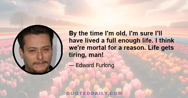 By the time I'm old, I'm sure I'll have lived a full enough life. I think we're mortal for a reason. Life gets tiring, man!