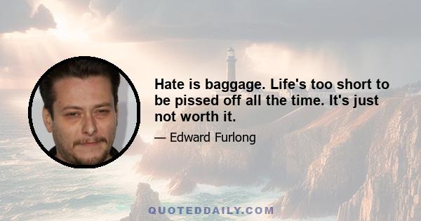 Hate is baggage. Life's too short to be pissed off all the time. It's just not worth it.