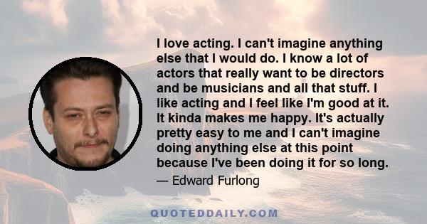 I love acting. I can't imagine anything else that I would do. I know a lot of actors that really want to be directors and be musicians and all that stuff. I like acting and I feel like I'm good at it. It kinda makes me