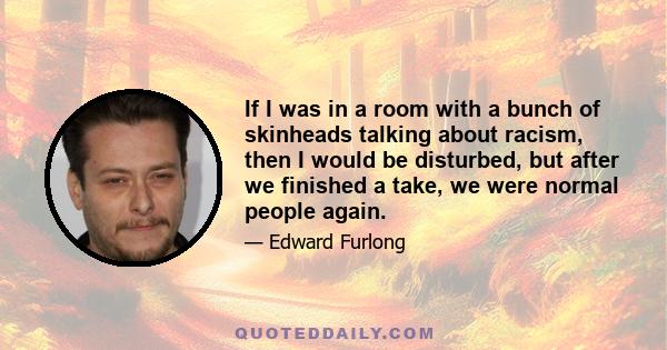 If I was in a room with a bunch of skinheads talking about racism, then I would be disturbed, but after we finished a take, we were normal people again.