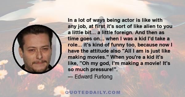 In a lot of ways being actor is like with any job, at first it's sort of like alien to you a little bit... a little foreign. And then as time goes on... when I was a kid I'd take a role... it's kind of funny too,