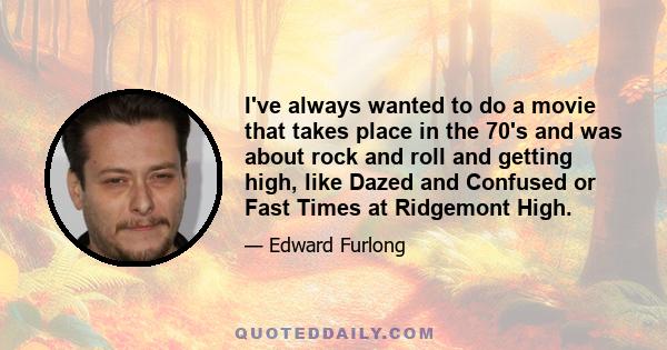 I've always wanted to do a movie that takes place in the 70's and was about rock and roll and getting high, like Dazed and Confused or Fast Times at Ridgemont High.