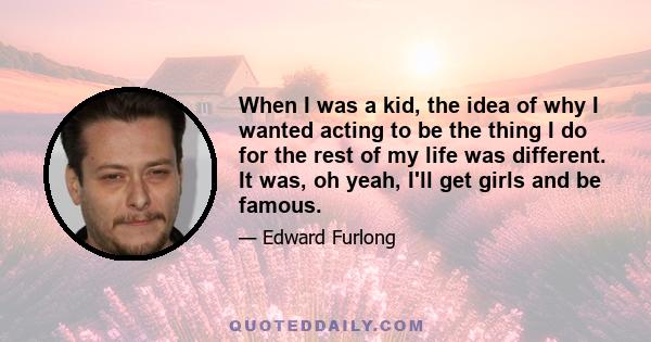 When I was a kid, the idea of why I wanted acting to be the thing I do for the rest of my life was different. It was, oh yeah, I'll get girls and be famous.