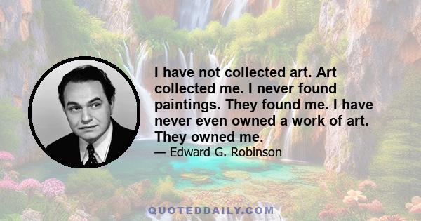 I have not collected art. Art collected me. I never found paintings. They found me. I have never even owned a work of art. They owned me.