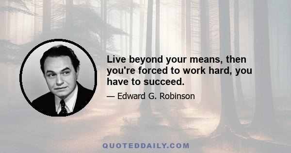 Live beyond your means, then you're forced to work hard, you have to succeed.