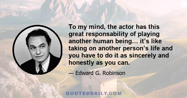 To my mind, the actor has this great responsability of playing another human being… it’s like taking on another person’s life and you have to do it as sincerely and honestly as you can.