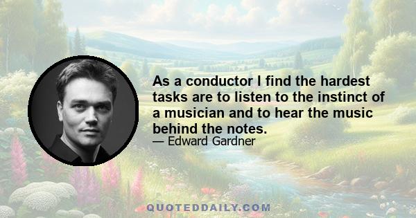 As a conductor I find the hardest tasks are to listen to the instinct of a musician and to hear the music behind the notes.