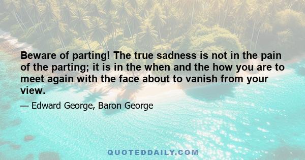 Beware of parting! The true sadness is not in the pain of the parting; it is in the when and the how you are to meet again with the face about to vanish from your view.