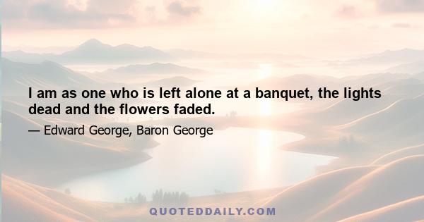 I am as one who is left alone at a banquet, the lights dead and the flowers faded.