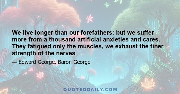 We live longer than our forefathers; but we suffer more from a thousand artificial anxieties and cares. They fatigued only the muscles, we exhaust the finer strength of the nerves