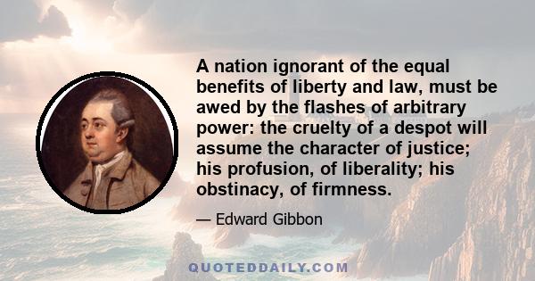 A nation ignorant of the equal benefits of liberty and law, must be awed by the flashes of arbitrary power: the cruelty of a despot will assume the character of justice; his profusion, of liberality; his obstinacy, of