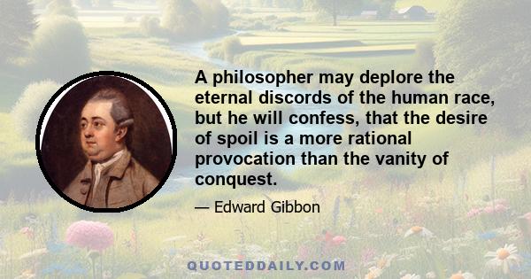 A philosopher may deplore the eternal discords of the human race, but he will confess, that the desire of spoil is a more rational provocation than the vanity of conquest.