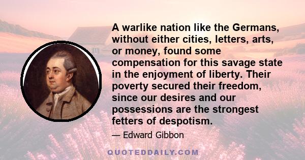 A warlike nation like the Germans, without either cities, letters, arts, or money, found some compensation for this savage state in the enjoyment of liberty. Their poverty secured their freedom, since our desires and