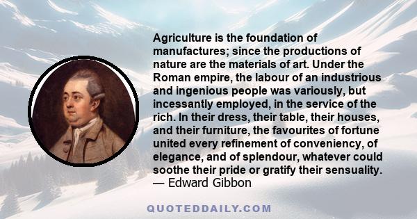 Agriculture is the foundation of manufactures; since the productions of nature are the materials of art. Under the Roman empire, the labour of an industrious and ingenious people was variously, but incessantly employed, 