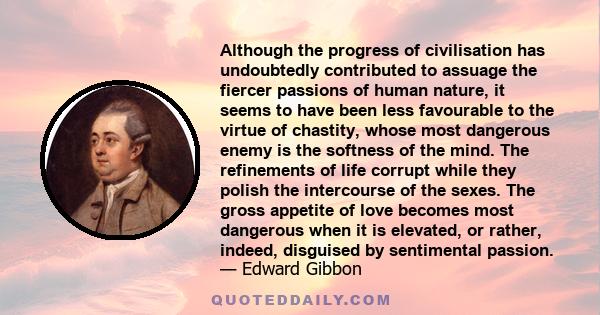 Although the progress of civilisation has undoubtedly contributed to assuage the fiercer passions of human nature, it seems to have been less favourable to the virtue of chastity, whose most dangerous enemy is the