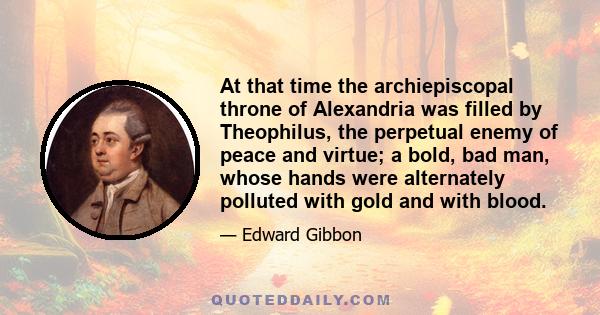 At that time the archiepiscopal throne of Alexandria was filled by Theophilus, the perpetual enemy of peace and virtue; a bold, bad man, whose hands were alternately polluted with gold and with blood.