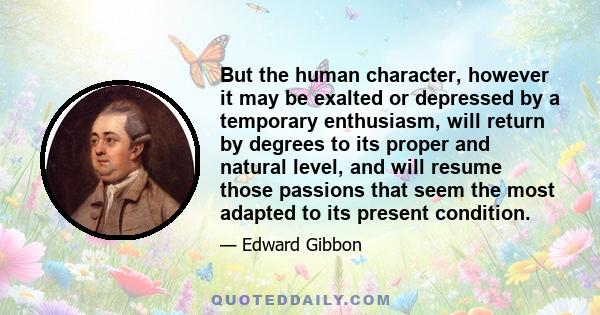 But the human character, however it may be exalted or depressed by a temporary enthusiasm, will return by degrees to its proper and natural level, and will resume those passions that seem the most adapted to its present 