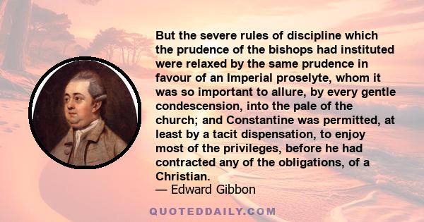 But the severe rules of discipline which the prudence of the bishops had instituted were relaxed by the same prudence in favour of an Imperial proselyte, whom it was so important to allure, by every gentle