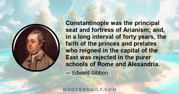 Constantinople was the principal seat and fortress of Arianism; and, in a long interval of forty years, the faith of the princes and prelates who reigned in the capital of the East was rejected in the purer schools of