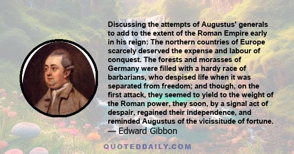 Discussing the attempts of Augustus' generals to add to the extent of the Roman Empire early in his reign: The northern countries of Europe scarcely deserved the expense and labour of conquest. The forests and morasses