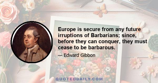 Europe is secure from any future irruptions of Barbarians; since, before they can conquer, they must cease to be barbarous.