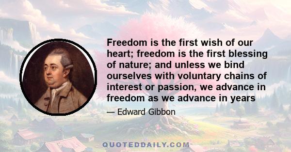 Freedom is the first wish of our heart; freedom is the first blessing of nature; and unless we bind ourselves with voluntary chains of interest or passion, we advance in freedom as we advance in years