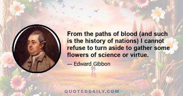 From the paths of blood (and such is the history of nations) I cannot refuse to turn aside to gather some flowers of science or virtue.