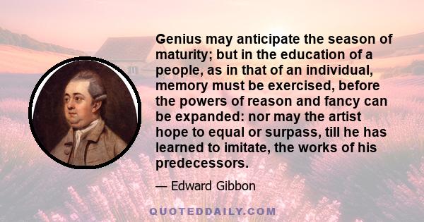 Genius may anticipate the season of maturity; but in the education of a people, as in that of an individual, memory must be exercised, before the powers of reason and fancy can be expanded: nor may the artist hope to